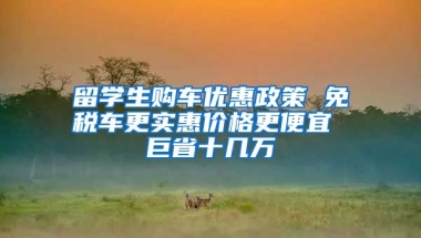 留學生購車優(yōu)惠政策 免稅車更實惠價格更便宜 巨省十幾萬