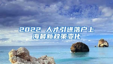 2022 人才引進落戶上海最新政策變化