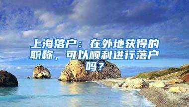 上海落戶：在外地獲得的職稱，可以順利進(jìn)行落戶嗎？