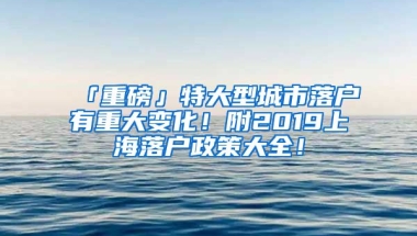 「重磅」特大型城市落戶有重大變化！附2019上海落戶政策大全！