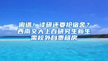 離譜！讀研還要搶宿舍？西南交大上百研究生新生需校外自費(fèi)租房