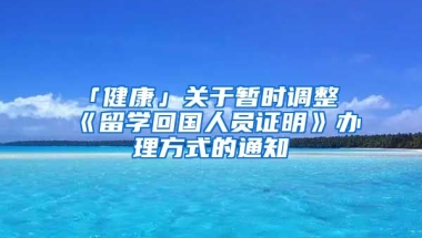 「健康」關(guān)于暫時調(diào)整《留學(xué)回國人員證明》辦理方式的通知