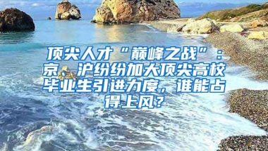 頂尖人才“巔峰之戰(zhàn)”：京、滬紛紛加大頂尖高校畢業(yè)生引進(jìn)力度，誰(shuí)能占得上風(fēng)？