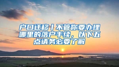 戶口遷移丨不管你要辦理哪里的落戶手續(xù)，以下五點請務必要了解