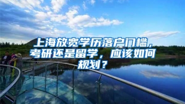 上海放寬學歷落戶門檻，考研還是留學，應該如何規(guī)劃？