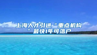 上海人才引進(jìn)“重點(diǎn)機(jī)構(gòu)”最快1年可落戶