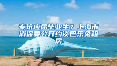 ?？討?yīng)屆畢業(yè)生？上海市消保委公開約談巴樂兔租房