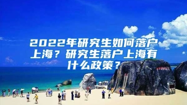 2022年研究生如何落戶上海？研究生落戶上海有什么政策？