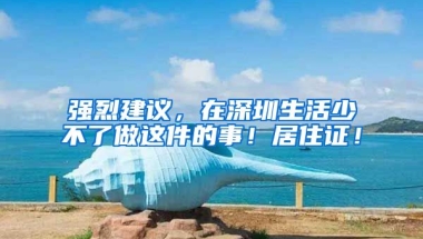 強(qiáng)烈建議，在深圳生活少不了做這件的事！居住證！