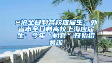 @滬全日制高校應(yīng)屆生、外省市全日制高校上海應(yīng)屆生：今年“村官”開始招募啦