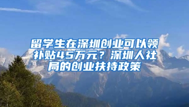 留學生在深圳創(chuàng)業(yè)可以領補貼45萬元？深圳人社局的創(chuàng)業(yè)扶持政策