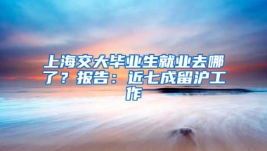 上海交大畢業(yè)生就業(yè)去哪了？報告：近七成留滬工作