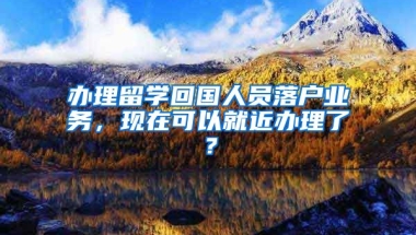 辦理留學(xué)回國(guó)人員落戶業(yè)務(wù)，現(xiàn)在可以就近辦理了？