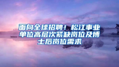 面向全球招聘！松江事業(yè)單位高層次緊缺崗位及博士后崗位需求→