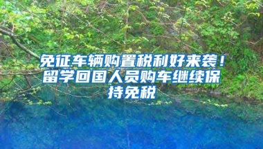 免征車輛購置稅利好來襲！留學(xué)回國人員購車?yán)^續(xù)保持免稅