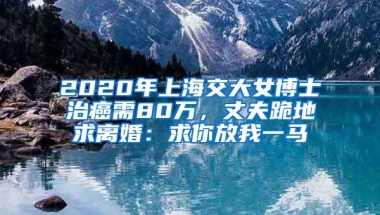 2020年上海交大女博士治癌需80萬，丈夫跪地求離婚：求你放我一馬