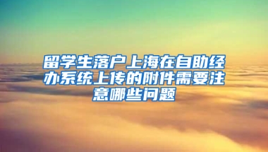 留學(xué)生落戶上海在自助經(jīng)辦系統(tǒng)上傳的附件需要注意哪些問題