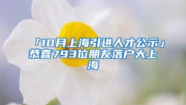 「10月上海引進(jìn)人才公示」恭喜793位朋友落戶大上海