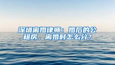 深圳離婚律師：婚后的公租房，離婚時怎么分？