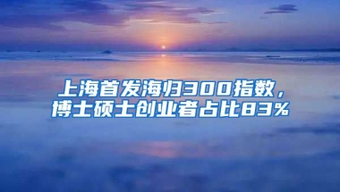 上海首發(fā)海歸300指數(shù)，博士碩士創(chuàng)業(yè)者占比83%