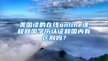 美國(guó)讀的在線online課程回國(guó)學(xué)歷認(rèn)證和國(guó)內(nèi)有區(qū)別嗎？