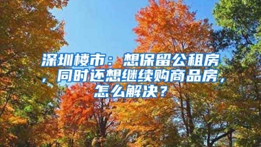 深圳樓市：想保留公租房，同時(shí)還想繼續(xù)購商品房，怎么解決？