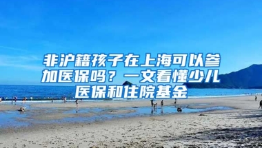 非滬籍孩子在上海可以參加醫(yī)保嗎？一文看懂少兒醫(yī)保和住院基金