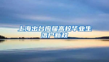 上海出臺(tái)應(yīng)屆高校畢業(yè)生落戶新政