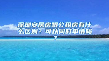 深圳安居房跟公租房有什么區(qū)別？可以同時(shí)申請(qǐng)嗎？