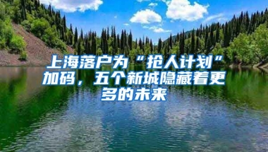 上海落戶為“搶人計(jì)劃”加碼，五個(gè)新城隱藏著更多的未來(lái)