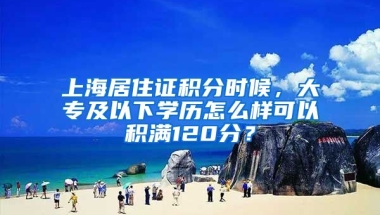 上海居住證積分時候，大專及以下學(xué)歷怎么樣可以積滿120分？