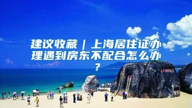 建議收藏｜上海居住證辦理遇到房東不配合怎么辦？