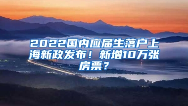 2022國內(nèi)應(yīng)屆生落戶上海新政發(fā)布！新增10萬張房票？