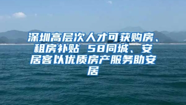 深圳高層次人才可獲購房、租房補(bǔ)貼 58同城、安居客以優(yōu)質(zhì)房產(chǎn)服務(wù)助安居